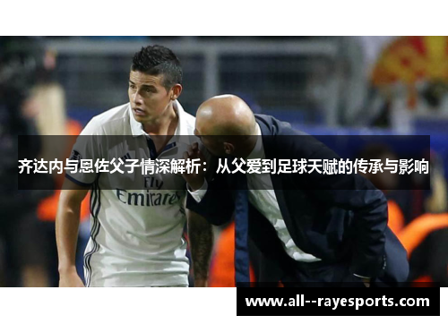 齐达内与恩佐父子情深解析:从父爱到足球天赋的传承与影响 齐达内与恩佐父子情深解析:从父爱到足球天赋的传承与影响