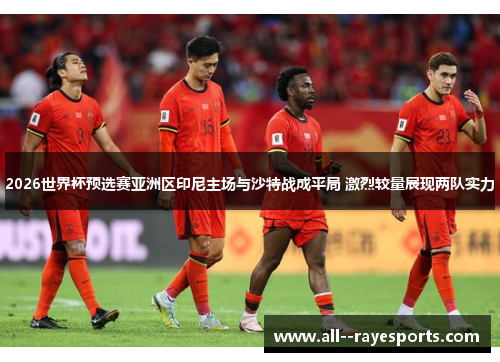 2026世界杯预选赛亚洲区印尼主场与沙特战成平局 激烈较量展现两队实力 2026世界杯预选赛亚洲区印尼主场与沙特战成平局 激烈较量展现两队实力