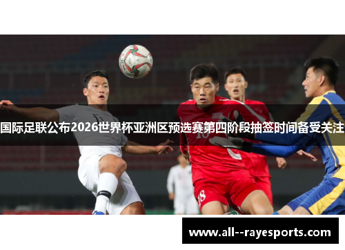 国际足联公布2026世界杯亚洲区预选赛第四阶段抽签时间备受关注