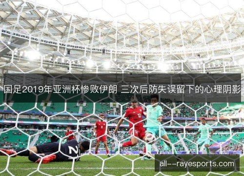 国足2019年亚洲杯惨败伊朗 三次后防失误留下的心理阴影